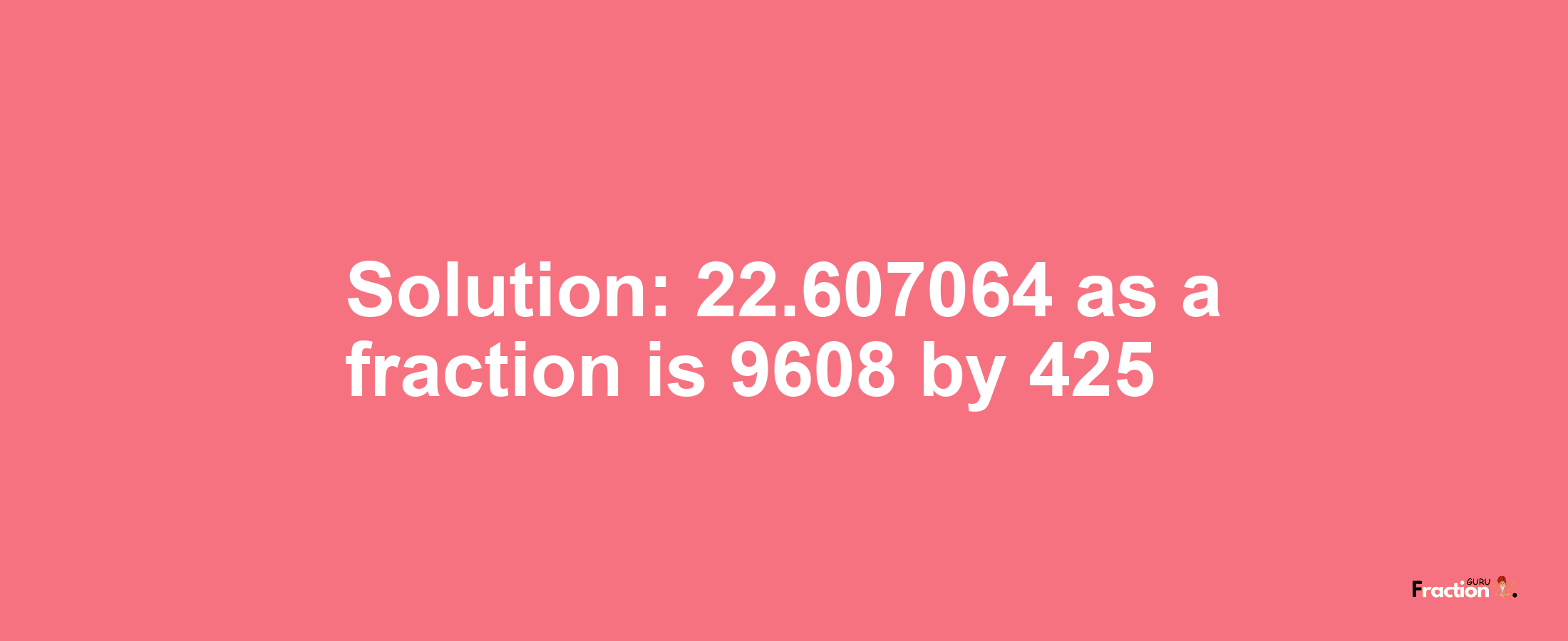 Solution:22.607064 as a fraction is 9608/425